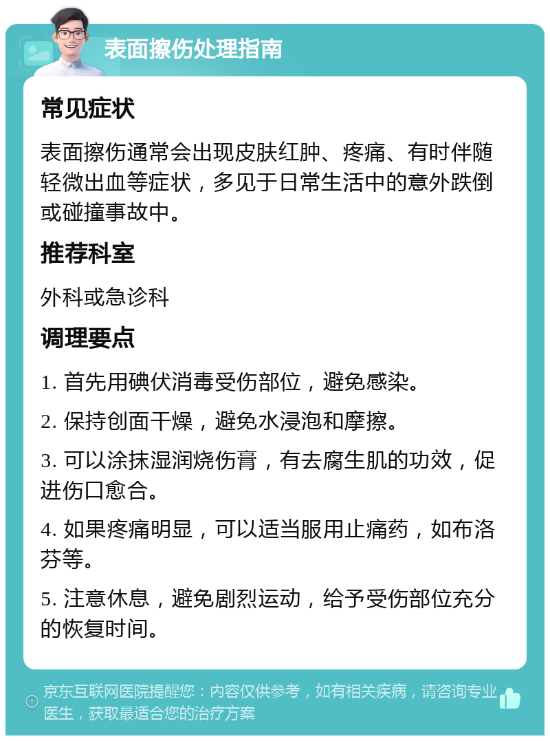 表面擦伤处理指南 常见症状 表面擦伤通常会出现皮肤红肿、疼痛、有时伴随轻微出血等症状，多见于日常生活中的意外跌倒或碰撞事故中。 推荐科室 外科或急诊科 调理要点 1. 首先用碘伏消毒受伤部位，避免感染。 2. 保持创面干燥，避免水浸泡和摩擦。 3. 可以涂抹湿润烧伤膏，有去腐生肌的功效，促进伤口愈合。 4. 如果疼痛明显，可以适当服用止痛药，如布洛芬等。 5. 注意休息，避免剧烈运动，给予受伤部位充分的恢复时间。