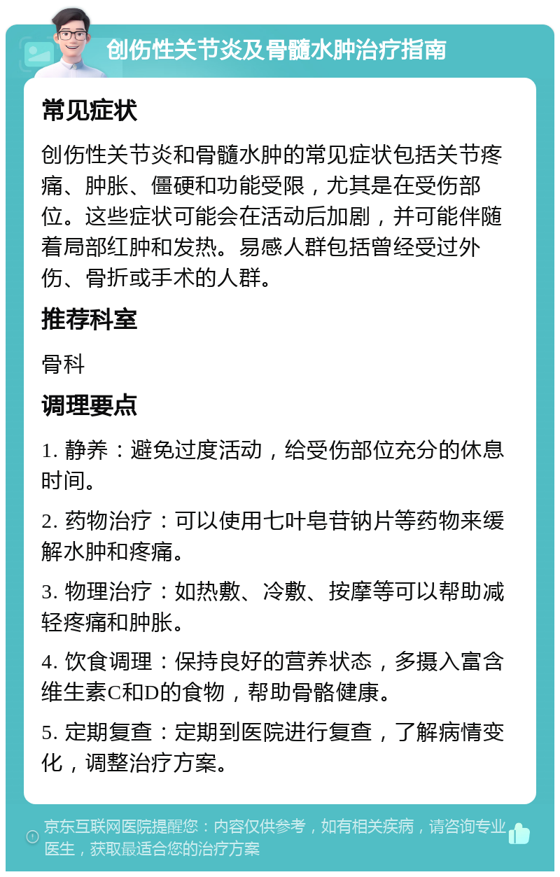 创伤性关节炎及骨髓水肿治疗指南 常见症状 创伤性关节炎和骨髓水肿的常见症状包括关节疼痛、肿胀、僵硬和功能受限，尤其是在受伤部位。这些症状可能会在活动后加剧，并可能伴随着局部红肿和发热。易感人群包括曾经受过外伤、骨折或手术的人群。 推荐科室 骨科 调理要点 1. 静养：避免过度活动，给受伤部位充分的休息时间。 2. 药物治疗：可以使用七叶皂苷钠片等药物来缓解水肿和疼痛。 3. 物理治疗：如热敷、冷敷、按摩等可以帮助减轻疼痛和肿胀。 4. 饮食调理：保持良好的营养状态，多摄入富含维生素C和D的食物，帮助骨骼健康。 5. 定期复查：定期到医院进行复查，了解病情变化，调整治疗方案。