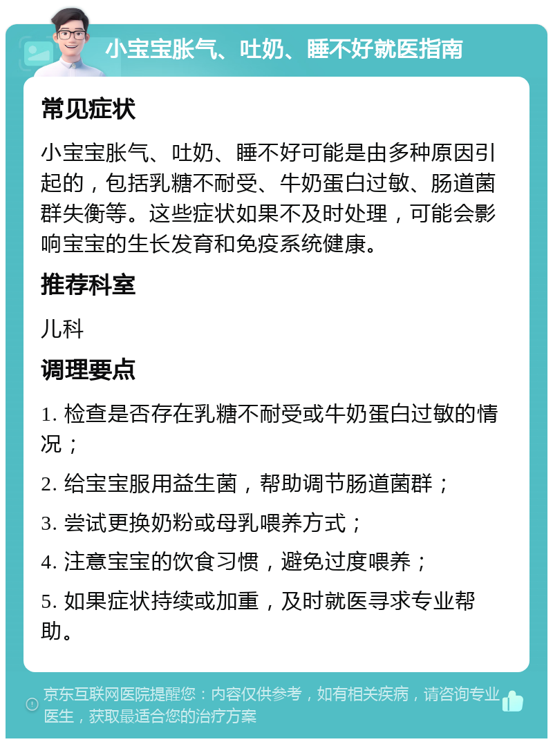 小宝宝胀气、吐奶、睡不好就医指南 常见症状 小宝宝胀气、吐奶、睡不好可能是由多种原因引起的，包括乳糖不耐受、牛奶蛋白过敏、肠道菌群失衡等。这些症状如果不及时处理，可能会影响宝宝的生长发育和免疫系统健康。 推荐科室 儿科 调理要点 1. 检查是否存在乳糖不耐受或牛奶蛋白过敏的情况； 2. 给宝宝服用益生菌，帮助调节肠道菌群； 3. 尝试更换奶粉或母乳喂养方式； 4. 注意宝宝的饮食习惯，避免过度喂养； 5. 如果症状持续或加重，及时就医寻求专业帮助。