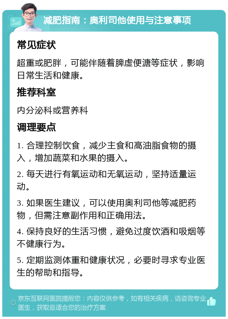 减肥指南：奥利司他使用与注意事项 常见症状 超重或肥胖，可能伴随着脾虚便溏等症状，影响日常生活和健康。 推荐科室 内分泌科或营养科 调理要点 1. 合理控制饮食，减少主食和高油脂食物的摄入，增加蔬菜和水果的摄入。 2. 每天进行有氧运动和无氧运动，坚持适量运动。 3. 如果医生建议，可以使用奥利司他等减肥药物，但需注意副作用和正确用法。 4. 保持良好的生活习惯，避免过度饮酒和吸烟等不健康行为。 5. 定期监测体重和健康状况，必要时寻求专业医生的帮助和指导。