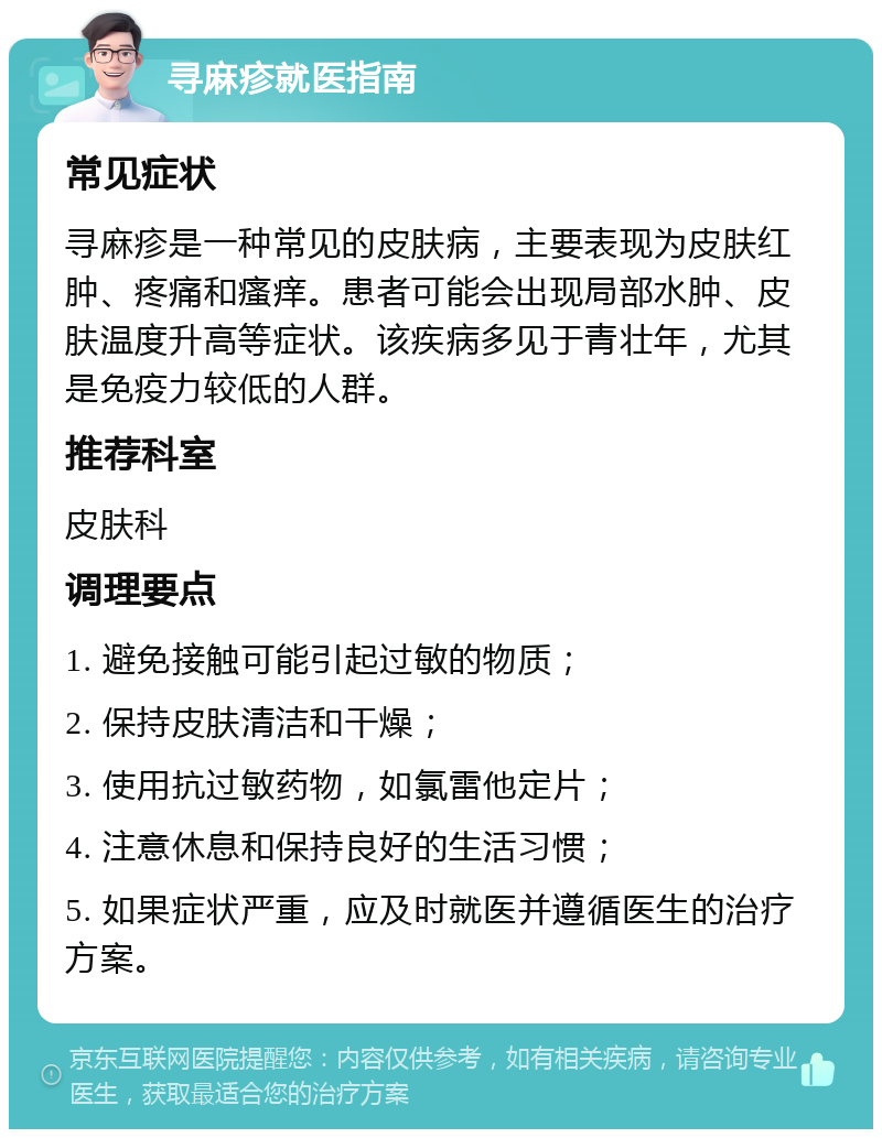 寻麻疹就医指南 常见症状 寻麻疹是一种常见的皮肤病，主要表现为皮肤红肿、疼痛和瘙痒。患者可能会出现局部水肿、皮肤温度升高等症状。该疾病多见于青壮年，尤其是免疫力较低的人群。 推荐科室 皮肤科 调理要点 1. 避免接触可能引起过敏的物质； 2. 保持皮肤清洁和干燥； 3. 使用抗过敏药物，如氯雷他定片； 4. 注意休息和保持良好的生活习惯； 5. 如果症状严重，应及时就医并遵循医生的治疗方案。