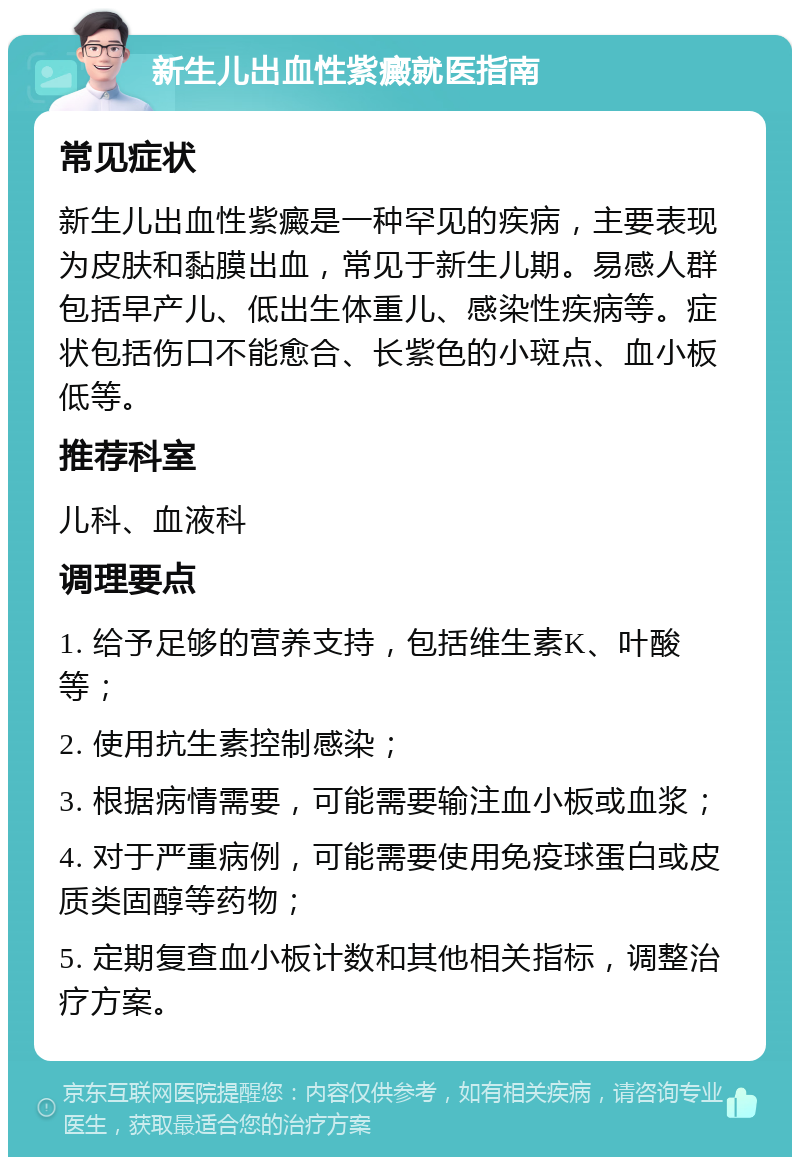 新生儿出血性紫癜就医指南 常见症状 新生儿出血性紫癜是一种罕见的疾病，主要表现为皮肤和黏膜出血，常见于新生儿期。易感人群包括早产儿、低出生体重儿、感染性疾病等。症状包括伤口不能愈合、长紫色的小斑点、血小板低等。 推荐科室 儿科、血液科 调理要点 1. 给予足够的营养支持，包括维生素K、叶酸等； 2. 使用抗生素控制感染； 3. 根据病情需要，可能需要输注血小板或血浆； 4. 对于严重病例，可能需要使用免疫球蛋白或皮质类固醇等药物； 5. 定期复查血小板计数和其他相关指标，调整治疗方案。