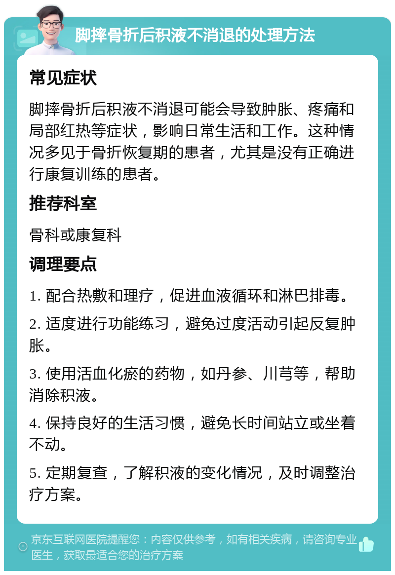 脚摔骨折后积液不消退的处理方法 常见症状 脚摔骨折后积液不消退可能会导致肿胀、疼痛和局部红热等症状，影响日常生活和工作。这种情况多见于骨折恢复期的患者，尤其是没有正确进行康复训练的患者。 推荐科室 骨科或康复科 调理要点 1. 配合热敷和理疗，促进血液循环和淋巴排毒。 2. 适度进行功能练习，避免过度活动引起反复肿胀。 3. 使用活血化瘀的药物，如丹参、川芎等，帮助消除积液。 4. 保持良好的生活习惯，避免长时间站立或坐着不动。 5. 定期复查，了解积液的变化情况，及时调整治疗方案。