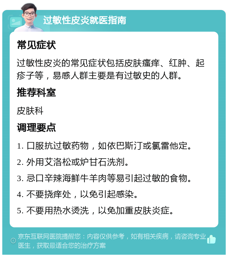 过敏性皮炎就医指南 常见症状 过敏性皮炎的常见症状包括皮肤瘙痒、红肿、起疹子等，易感人群主要是有过敏史的人群。 推荐科室 皮肤科 调理要点 1. 口服抗过敏药物，如依巴斯汀或氯雷他定。 2. 外用艾洛松或炉甘石洗剂。 3. 忌口辛辣海鲜牛羊肉等易引起过敏的食物。 4. 不要挠痒处，以免引起感染。 5. 不要用热水烫洗，以免加重皮肤炎症。