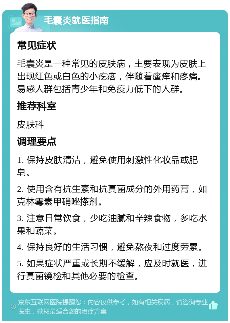 毛囊炎就医指南 常见症状 毛囊炎是一种常见的皮肤病，主要表现为皮肤上出现红色或白色的小疙瘩，伴随着瘙痒和疼痛。易感人群包括青少年和免疫力低下的人群。 推荐科室 皮肤科 调理要点 1. 保持皮肤清洁，避免使用刺激性化妆品或肥皂。 2. 使用含有抗生素和抗真菌成分的外用药膏，如克林霉素甲硝唑搽剂。 3. 注意日常饮食，少吃油腻和辛辣食物，多吃水果和蔬菜。 4. 保持良好的生活习惯，避免熬夜和过度劳累。 5. 如果症状严重或长期不缓解，应及时就医，进行真菌镜检和其他必要的检查。