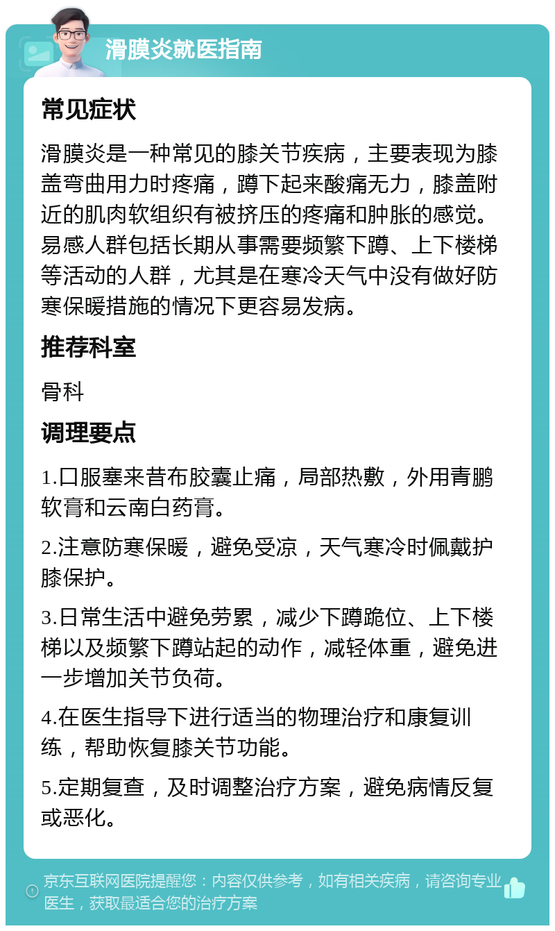 滑膜炎就医指南 常见症状 滑膜炎是一种常见的膝关节疾病，主要表现为膝盖弯曲用力时疼痛，蹲下起来酸痛无力，膝盖附近的肌肉软组织有被挤压的疼痛和肿胀的感觉。易感人群包括长期从事需要频繁下蹲、上下楼梯等活动的人群，尤其是在寒冷天气中没有做好防寒保暖措施的情况下更容易发病。 推荐科室 骨科 调理要点 1.口服塞来昔布胶囊止痛，局部热敷，外用青鹏软膏和云南白药膏。 2.注意防寒保暖，避免受凉，天气寒冷时佩戴护膝保护。 3.日常生活中避免劳累，减少下蹲跪位、上下楼梯以及频繁下蹲站起的动作，减轻体重，避免进一步增加关节负荷。 4.在医生指导下进行适当的物理治疗和康复训练，帮助恢复膝关节功能。 5.定期复查，及时调整治疗方案，避免病情反复或恶化。