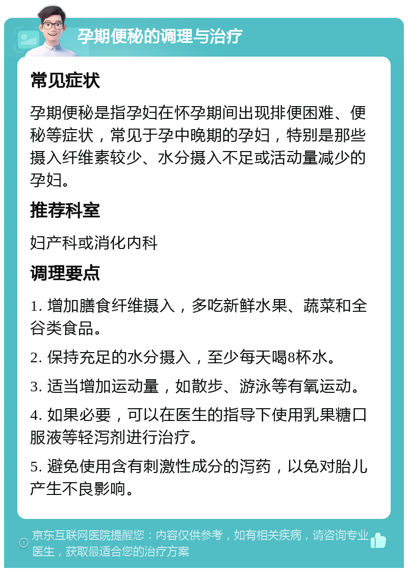 孕期便秘的调理与治疗 常见症状 孕期便秘是指孕妇在怀孕期间出现排便困难、便秘等症状，常见于孕中晚期的孕妇，特别是那些摄入纤维素较少、水分摄入不足或活动量减少的孕妇。 推荐科室 妇产科或消化内科 调理要点 1. 增加膳食纤维摄入，多吃新鲜水果、蔬菜和全谷类食品。 2. 保持充足的水分摄入，至少每天喝8杯水。 3. 适当增加运动量，如散步、游泳等有氧运动。 4. 如果必要，可以在医生的指导下使用乳果糖口服液等轻泻剂进行治疗。 5. 避免使用含有刺激性成分的泻药，以免对胎儿产生不良影响。