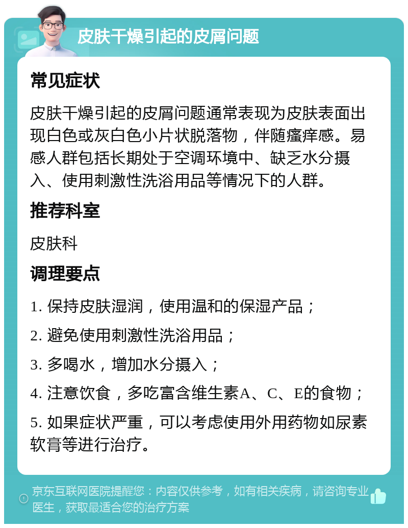 皮肤干燥引起的皮屑问题 常见症状 皮肤干燥引起的皮屑问题通常表现为皮肤表面出现白色或灰白色小片状脱落物，伴随瘙痒感。易感人群包括长期处于空调环境中、缺乏水分摄入、使用刺激性洗浴用品等情况下的人群。 推荐科室 皮肤科 调理要点 1. 保持皮肤湿润，使用温和的保湿产品； 2. 避免使用刺激性洗浴用品； 3. 多喝水，增加水分摄入； 4. 注意饮食，多吃富含维生素A、C、E的食物； 5. 如果症状严重，可以考虑使用外用药物如尿素软膏等进行治疗。