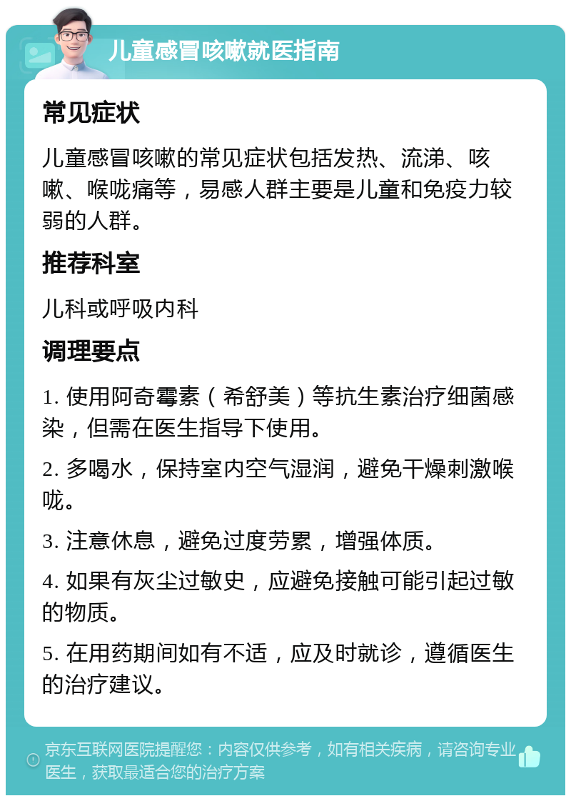 儿童感冒咳嗽就医指南 常见症状 儿童感冒咳嗽的常见症状包括发热、流涕、咳嗽、喉咙痛等，易感人群主要是儿童和免疫力较弱的人群。 推荐科室 儿科或呼吸内科 调理要点 1. 使用阿奇霉素（希舒美）等抗生素治疗细菌感染，但需在医生指导下使用。 2. 多喝水，保持室内空气湿润，避免干燥刺激喉咙。 3. 注意休息，避免过度劳累，增强体质。 4. 如果有灰尘过敏史，应避免接触可能引起过敏的物质。 5. 在用药期间如有不适，应及时就诊，遵循医生的治疗建议。