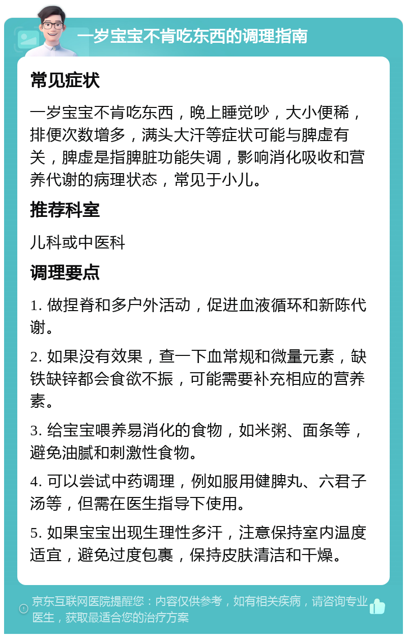 一岁宝宝不肯吃东西的调理指南 常见症状 一岁宝宝不肯吃东西，晚上睡觉吵，大小便稀，排便次数增多，满头大汗等症状可能与脾虚有关，脾虚是指脾脏功能失调，影响消化吸收和营养代谢的病理状态，常见于小儿。 推荐科室 儿科或中医科 调理要点 1. 做捏脊和多户外活动，促进血液循环和新陈代谢。 2. 如果没有效果，查一下血常规和微量元素，缺铁缺锌都会食欲不振，可能需要补充相应的营养素。 3. 给宝宝喂养易消化的食物，如米粥、面条等，避免油腻和刺激性食物。 4. 可以尝试中药调理，例如服用健脾丸、六君子汤等，但需在医生指导下使用。 5. 如果宝宝出现生理性多汗，注意保持室内温度适宜，避免过度包裹，保持皮肤清洁和干燥。