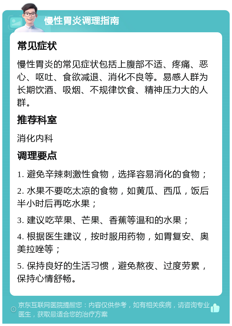 慢性胃炎调理指南 常见症状 慢性胃炎的常见症状包括上腹部不适、疼痛、恶心、呕吐、食欲减退、消化不良等。易感人群为长期饮酒、吸烟、不规律饮食、精神压力大的人群。 推荐科室 消化内科 调理要点 1. 避免辛辣刺激性食物，选择容易消化的食物； 2. 水果不要吃太凉的食物，如黄瓜、西瓜，饭后半小时后再吃水果； 3. 建议吃苹果、芒果、香蕉等温和的水果； 4. 根据医生建议，按时服用药物，如胃复安、奥美拉唑等； 5. 保持良好的生活习惯，避免熬夜、过度劳累，保持心情舒畅。