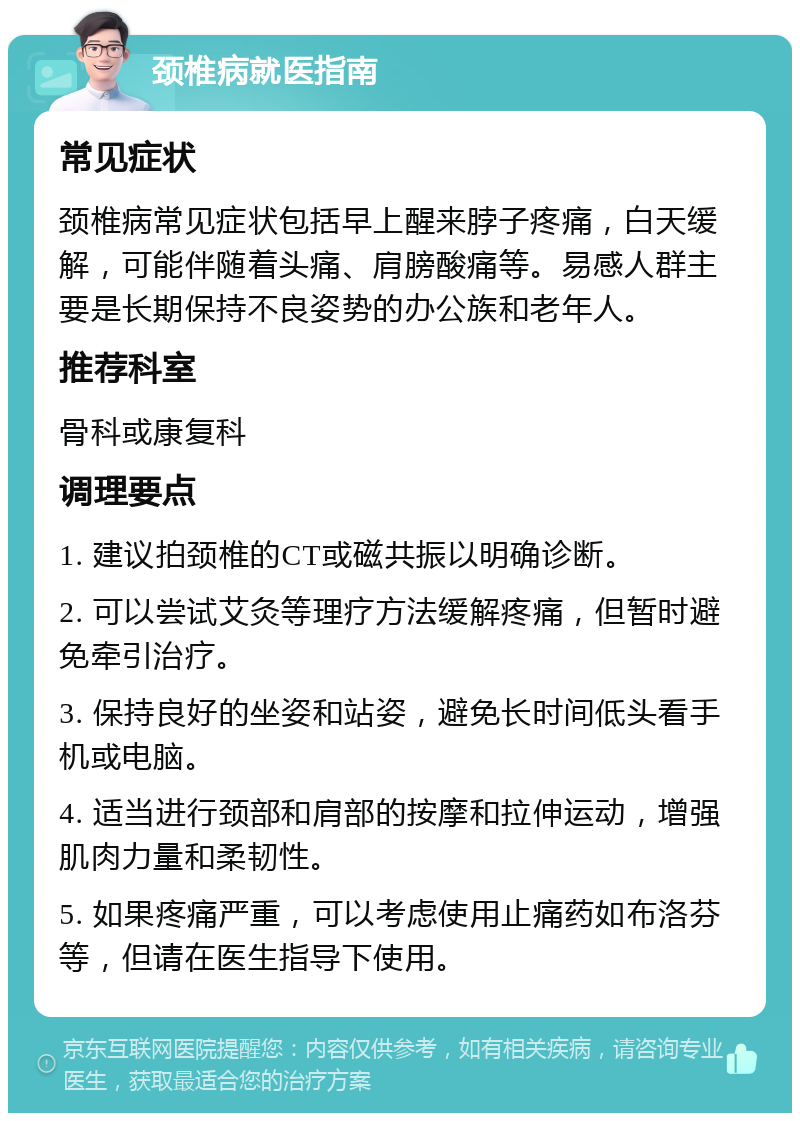 颈椎病就医指南 常见症状 颈椎病常见症状包括早上醒来脖子疼痛，白天缓解，可能伴随着头痛、肩膀酸痛等。易感人群主要是长期保持不良姿势的办公族和老年人。 推荐科室 骨科或康复科 调理要点 1. 建议拍颈椎的CT或磁共振以明确诊断。 2. 可以尝试艾灸等理疗方法缓解疼痛，但暂时避免牵引治疗。 3. 保持良好的坐姿和站姿，避免长时间低头看手机或电脑。 4. 适当进行颈部和肩部的按摩和拉伸运动，增强肌肉力量和柔韧性。 5. 如果疼痛严重，可以考虑使用止痛药如布洛芬等，但请在医生指导下使用。