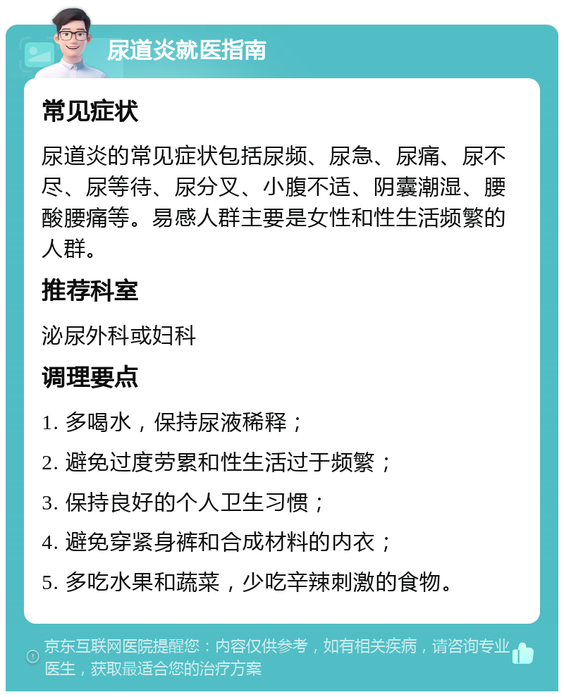 尿道炎就医指南 常见症状 尿道炎的常见症状包括尿频、尿急、尿痛、尿不尽、尿等待、尿分叉、小腹不适、阴囊潮湿、腰酸腰痛等。易感人群主要是女性和性生活频繁的人群。 推荐科室 泌尿外科或妇科 调理要点 1. 多喝水，保持尿液稀释； 2. 避免过度劳累和性生活过于频繁； 3. 保持良好的个人卫生习惯； 4. 避免穿紧身裤和合成材料的内衣； 5. 多吃水果和蔬菜，少吃辛辣刺激的食物。