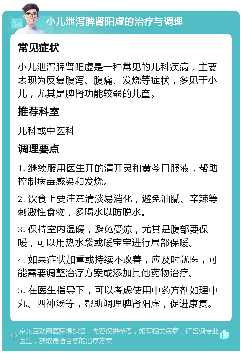 小儿泄泻脾肾阳虚的治疗与调理 常见症状 小儿泄泻脾肾阳虚是一种常见的儿科疾病，主要表现为反复腹泻、腹痛、发烧等症状，多见于小儿，尤其是脾肾功能较弱的儿童。 推荐科室 儿科或中医科 调理要点 1. 继续服用医生开的清开灵和黄芩口服液，帮助控制病毒感染和发烧。 2. 饮食上要注意清淡易消化，避免油腻、辛辣等刺激性食物，多喝水以防脱水。 3. 保持室内温暖，避免受凉，尤其是腹部要保暖，可以用热水袋或暖宝宝进行局部保暖。 4. 如果症状加重或持续不改善，应及时就医，可能需要调整治疗方案或添加其他药物治疗。 5. 在医生指导下，可以考虑使用中药方剂如理中丸、四神汤等，帮助调理脾肾阳虚，促进康复。