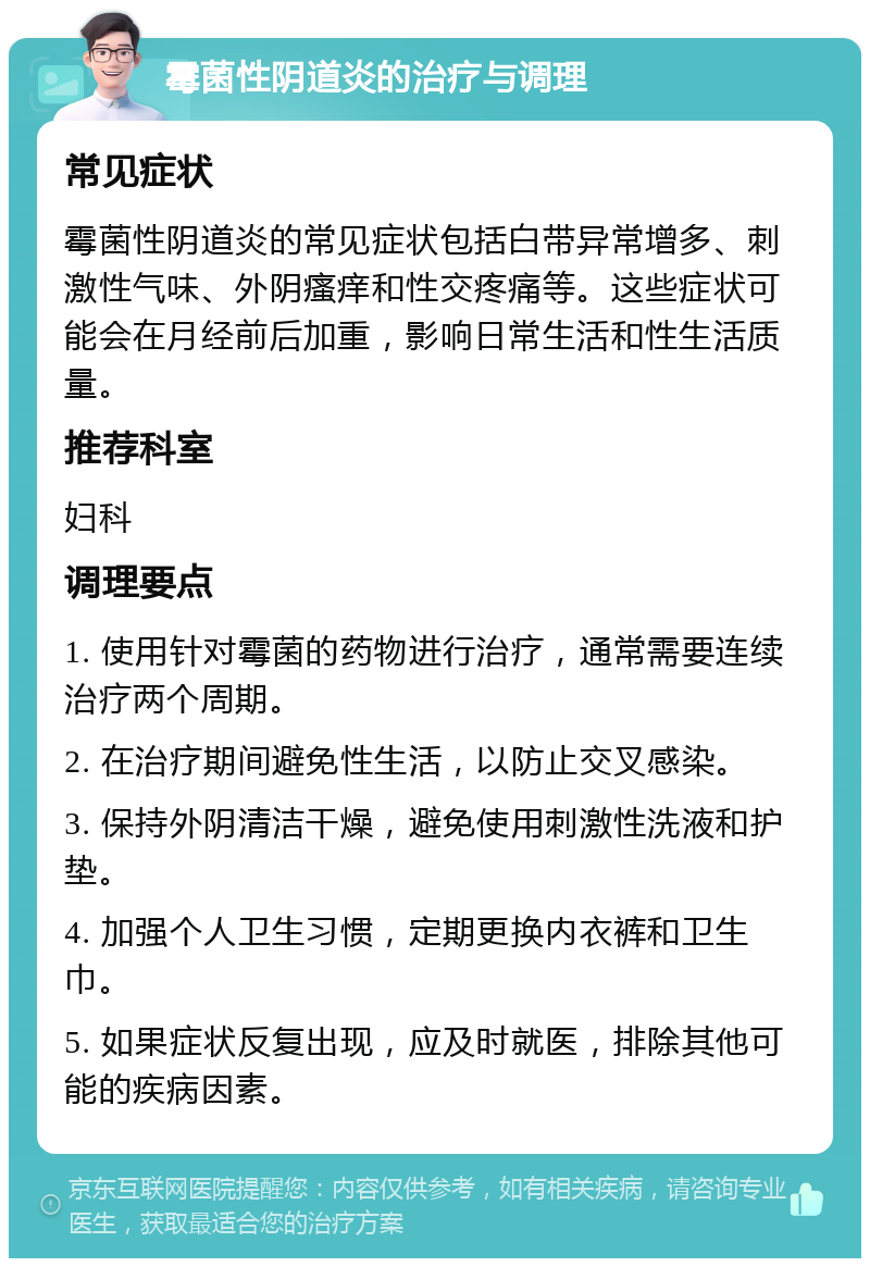 霉菌性阴道炎的治疗与调理 常见症状 霉菌性阴道炎的常见症状包括白带异常增多、刺激性气味、外阴瘙痒和性交疼痛等。这些症状可能会在月经前后加重，影响日常生活和性生活质量。 推荐科室 妇科 调理要点 1. 使用针对霉菌的药物进行治疗，通常需要连续治疗两个周期。 2. 在治疗期间避免性生活，以防止交叉感染。 3. 保持外阴清洁干燥，避免使用刺激性洗液和护垫。 4. 加强个人卫生习惯，定期更换内衣裤和卫生巾。 5. 如果症状反复出现，应及时就医，排除其他可能的疾病因素。