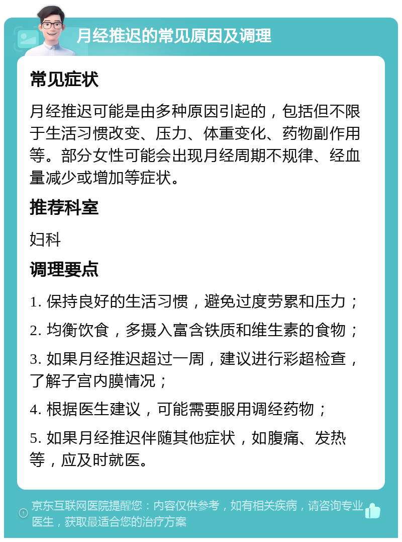 月经推迟的常见原因及调理 常见症状 月经推迟可能是由多种原因引起的，包括但不限于生活习惯改变、压力、体重变化、药物副作用等。部分女性可能会出现月经周期不规律、经血量减少或增加等症状。 推荐科室 妇科 调理要点 1. 保持良好的生活习惯，避免过度劳累和压力； 2. 均衡饮食，多摄入富含铁质和维生素的食物； 3. 如果月经推迟超过一周，建议进行彩超检查，了解子宫内膜情况； 4. 根据医生建议，可能需要服用调经药物； 5. 如果月经推迟伴随其他症状，如腹痛、发热等，应及时就医。