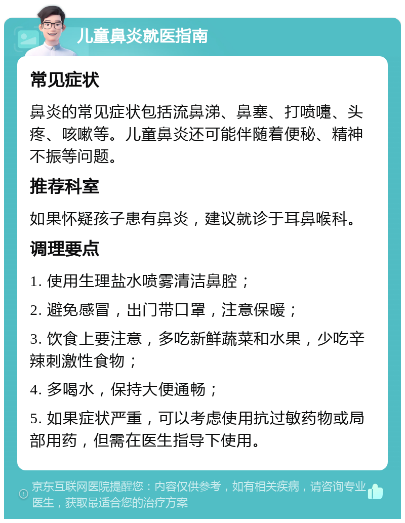 儿童鼻炎就医指南 常见症状 鼻炎的常见症状包括流鼻涕、鼻塞、打喷嚏、头疼、咳嗽等。儿童鼻炎还可能伴随着便秘、精神不振等问题。 推荐科室 如果怀疑孩子患有鼻炎，建议就诊于耳鼻喉科。 调理要点 1. 使用生理盐水喷雾清洁鼻腔； 2. 避免感冒，出门带口罩，注意保暖； 3. 饮食上要注意，多吃新鲜蔬菜和水果，少吃辛辣刺激性食物； 4. 多喝水，保持大便通畅； 5. 如果症状严重，可以考虑使用抗过敏药物或局部用药，但需在医生指导下使用。