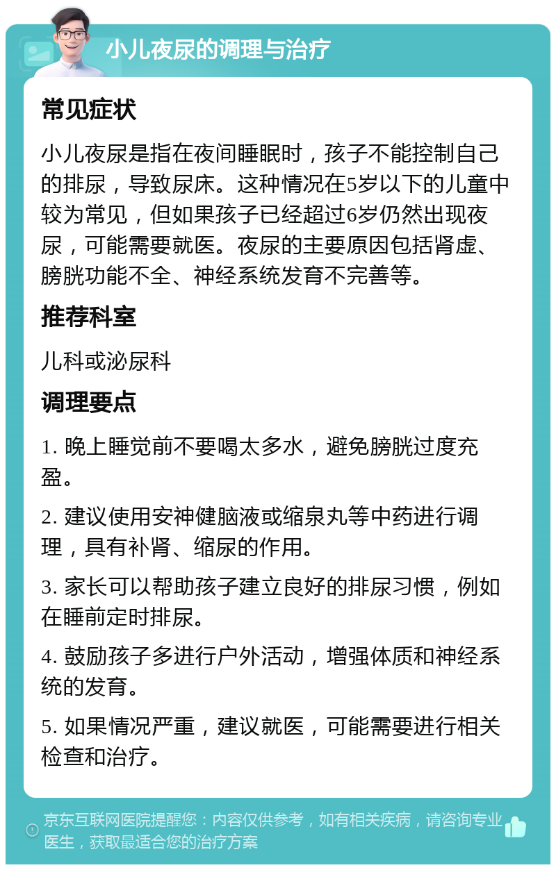 小儿夜尿的调理与治疗 常见症状 小儿夜尿是指在夜间睡眠时，孩子不能控制自己的排尿，导致尿床。这种情况在5岁以下的儿童中较为常见，但如果孩子已经超过6岁仍然出现夜尿，可能需要就医。夜尿的主要原因包括肾虚、膀胱功能不全、神经系统发育不完善等。 推荐科室 儿科或泌尿科 调理要点 1. 晚上睡觉前不要喝太多水，避免膀胱过度充盈。 2. 建议使用安神健脑液或缩泉丸等中药进行调理，具有补肾、缩尿的作用。 3. 家长可以帮助孩子建立良好的排尿习惯，例如在睡前定时排尿。 4. 鼓励孩子多进行户外活动，增强体质和神经系统的发育。 5. 如果情况严重，建议就医，可能需要进行相关检查和治疗。