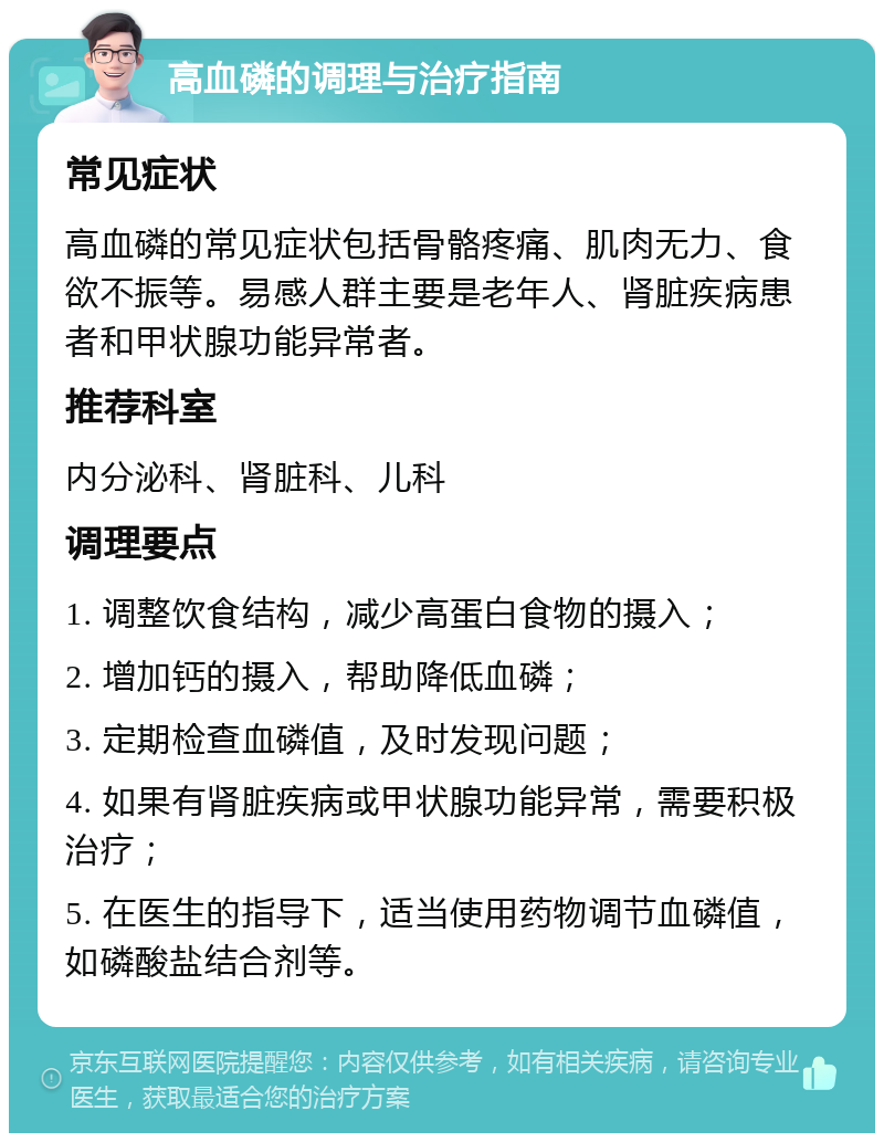 高血磷的调理与治疗指南 常见症状 高血磷的常见症状包括骨骼疼痛、肌肉无力、食欲不振等。易感人群主要是老年人、肾脏疾病患者和甲状腺功能异常者。 推荐科室 内分泌科、肾脏科、儿科 调理要点 1. 调整饮食结构，减少高蛋白食物的摄入； 2. 增加钙的摄入，帮助降低血磷； 3. 定期检查血磷值，及时发现问题； 4. 如果有肾脏疾病或甲状腺功能异常，需要积极治疗； 5. 在医生的指导下，适当使用药物调节血磷值，如磷酸盐结合剂等。