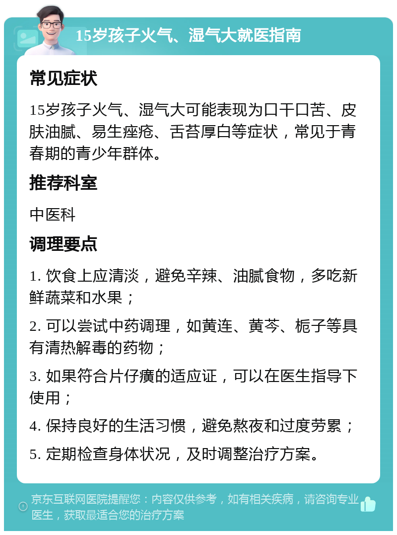 15岁孩子火气、湿气大就医指南 常见症状 15岁孩子火气、湿气大可能表现为口干口苦、皮肤油腻、易生痤疮、舌苔厚白等症状，常见于青春期的青少年群体。 推荐科室 中医科 调理要点 1. 饮食上应清淡，避免辛辣、油腻食物，多吃新鲜蔬菜和水果； 2. 可以尝试中药调理，如黄连、黄芩、栀子等具有清热解毒的药物； 3. 如果符合片仔癀的适应证，可以在医生指导下使用； 4. 保持良好的生活习惯，避免熬夜和过度劳累； 5. 定期检查身体状况，及时调整治疗方案。