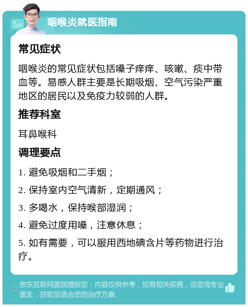 咽喉炎就医指南 常见症状 咽喉炎的常见症状包括嗓子痒痒、咳嗽、痰中带血等。易感人群主要是长期吸烟、空气污染严重地区的居民以及免疫力较弱的人群。 推荐科室 耳鼻喉科 调理要点 1. 避免吸烟和二手烟； 2. 保持室内空气清新，定期通风； 3. 多喝水，保持喉部湿润； 4. 避免过度用嗓，注意休息； 5. 如有需要，可以服用西地碘含片等药物进行治疗。