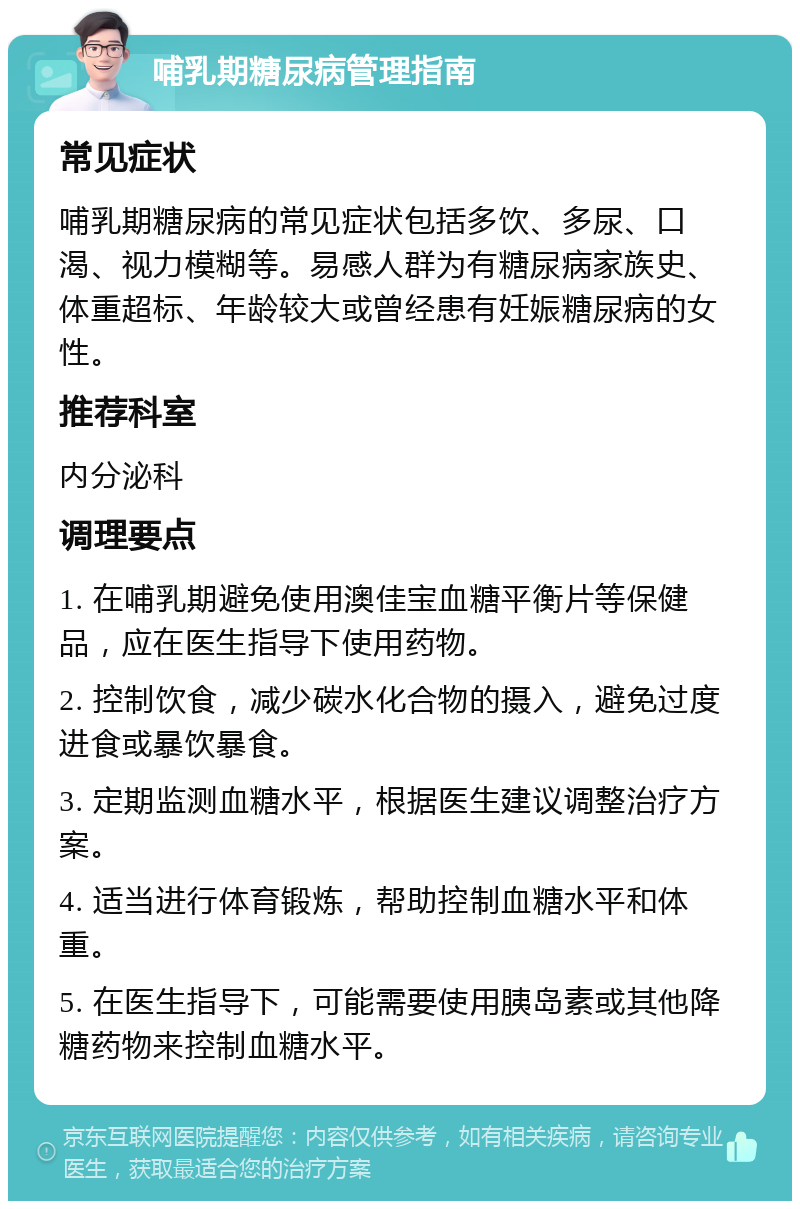 哺乳期糖尿病管理指南 常见症状 哺乳期糖尿病的常见症状包括多饮、多尿、口渴、视力模糊等。易感人群为有糖尿病家族史、体重超标、年龄较大或曾经患有妊娠糖尿病的女性。 推荐科室 内分泌科 调理要点 1. 在哺乳期避免使用澳佳宝血糖平衡片等保健品，应在医生指导下使用药物。 2. 控制饮食，减少碳水化合物的摄入，避免过度进食或暴饮暴食。 3. 定期监测血糖水平，根据医生建议调整治疗方案。 4. 适当进行体育锻炼，帮助控制血糖水平和体重。 5. 在医生指导下，可能需要使用胰岛素或其他降糖药物来控制血糖水平。