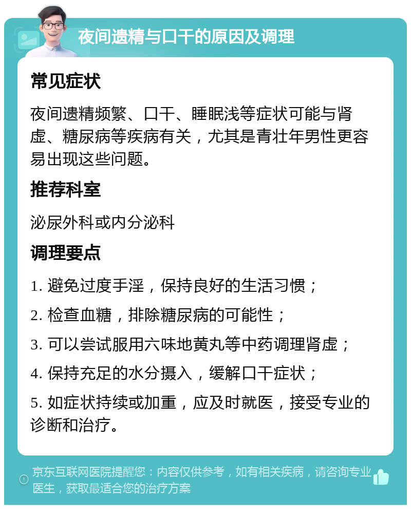 夜间遗精与口干的原因及调理 常见症状 夜间遗精频繁、口干、睡眠浅等症状可能与肾虚、糖尿病等疾病有关，尤其是青壮年男性更容易出现这些问题。 推荐科室 泌尿外科或内分泌科 调理要点 1. 避免过度手淫，保持良好的生活习惯； 2. 检查血糖，排除糖尿病的可能性； 3. 可以尝试服用六味地黄丸等中药调理肾虚； 4. 保持充足的水分摄入，缓解口干症状； 5. 如症状持续或加重，应及时就医，接受专业的诊断和治疗。