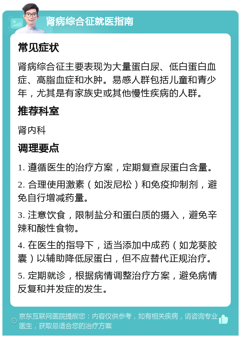 肾病综合征就医指南 常见症状 肾病综合征主要表现为大量蛋白尿、低白蛋白血症、高脂血症和水肿。易感人群包括儿童和青少年，尤其是有家族史或其他慢性疾病的人群。 推荐科室 肾内科 调理要点 1. 遵循医生的治疗方案，定期复查尿蛋白含量。 2. 合理使用激素（如泼尼松）和免疫抑制剂，避免自行增减药量。 3. 注意饮食，限制盐分和蛋白质的摄入，避免辛辣和酸性食物。 4. 在医生的指导下，适当添加中成药（如龙葵胶囊）以辅助降低尿蛋白，但不应替代正规治疗。 5. 定期就诊，根据病情调整治疗方案，避免病情反复和并发症的发生。