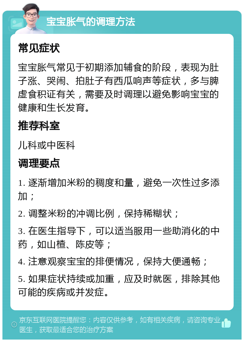 宝宝胀气的调理方法 常见症状 宝宝胀气常见于初期添加辅食的阶段，表现为肚子涨、哭闹、拍肚子有西瓜响声等症状，多与脾虚食积证有关，需要及时调理以避免影响宝宝的健康和生长发育。 推荐科室 儿科或中医科 调理要点 1. 逐渐增加米粉的稠度和量，避免一次性过多添加； 2. 调整米粉的冲调比例，保持稀糊状； 3. 在医生指导下，可以适当服用一些助消化的中药，如山楂、陈皮等； 4. 注意观察宝宝的排便情况，保持大便通畅； 5. 如果症状持续或加重，应及时就医，排除其他可能的疾病或并发症。