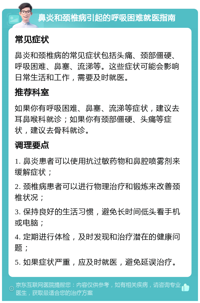 鼻炎和颈椎病引起的呼吸困难就医指南 常见症状 鼻炎和颈椎病的常见症状包括头痛、颈部僵硬、呼吸困难、鼻塞、流涕等。这些症状可能会影响日常生活和工作，需要及时就医。 推荐科室 如果你有呼吸困难、鼻塞、流涕等症状，建议去耳鼻喉科就诊；如果你有颈部僵硬、头痛等症状，建议去骨科就诊。 调理要点 1. 鼻炎患者可以使用抗过敏药物和鼻腔喷雾剂来缓解症状； 2. 颈椎病患者可以进行物理治疗和锻炼来改善颈椎状况； 3. 保持良好的生活习惯，避免长时间低头看手机或电脑； 4. 定期进行体检，及时发现和治疗潜在的健康问题； 5. 如果症状严重，应及时就医，避免延误治疗。