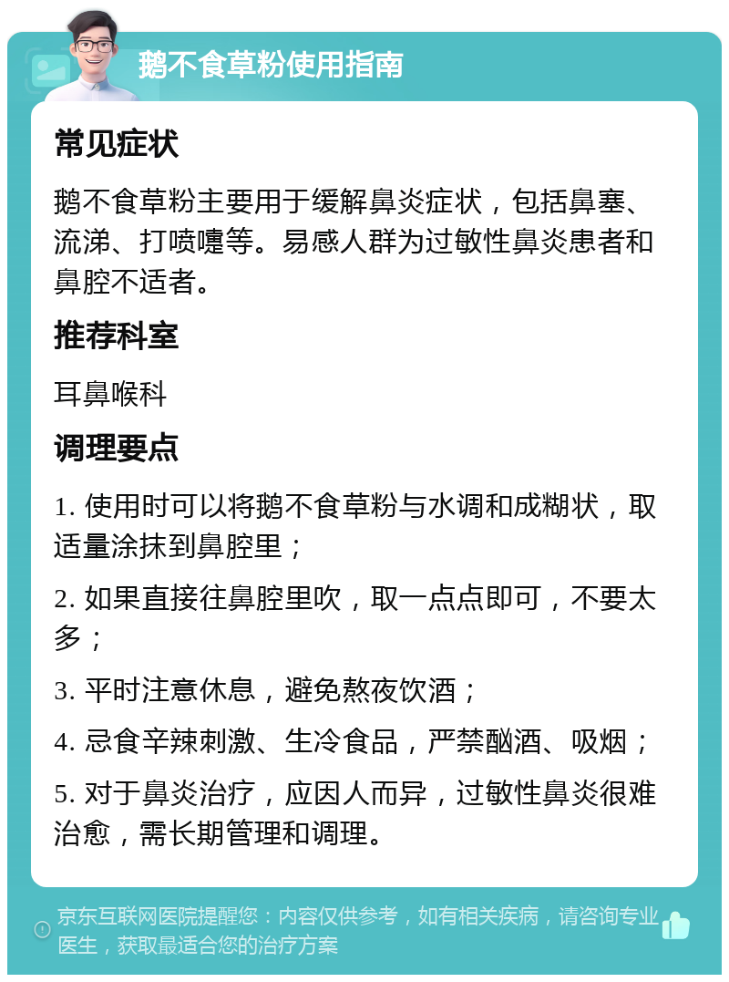 鹅不食草粉使用指南 常见症状 鹅不食草粉主要用于缓解鼻炎症状，包括鼻塞、流涕、打喷嚏等。易感人群为过敏性鼻炎患者和鼻腔不适者。 推荐科室 耳鼻喉科 调理要点 1. 使用时可以将鹅不食草粉与水调和成糊状，取适量涂抹到鼻腔里； 2. 如果直接往鼻腔里吹，取一点点即可，不要太多； 3. 平时注意休息，避免熬夜饮酒； 4. 忌食辛辣刺激、生冷食品，严禁酗酒、吸烟； 5. 对于鼻炎治疗，应因人而异，过敏性鼻炎很难治愈，需长期管理和调理。