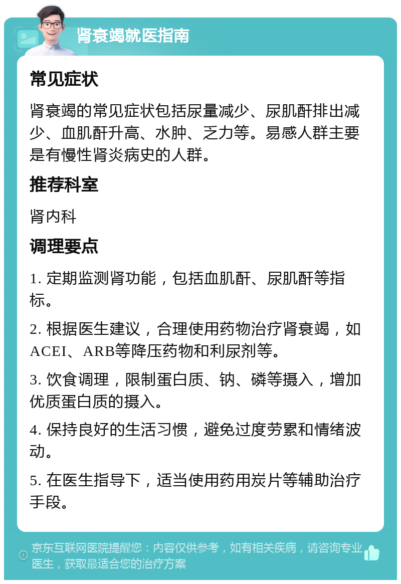 肾衰竭就医指南 常见症状 肾衰竭的常见症状包括尿量减少、尿肌酐排出减少、血肌酐升高、水肿、乏力等。易感人群主要是有慢性肾炎病史的人群。 推荐科室 肾内科 调理要点 1. 定期监测肾功能，包括血肌酐、尿肌酐等指标。 2. 根据医生建议，合理使用药物治疗肾衰竭，如ACEI、ARB等降压药物和利尿剂等。 3. 饮食调理，限制蛋白质、钠、磷等摄入，增加优质蛋白质的摄入。 4. 保持良好的生活习惯，避免过度劳累和情绪波动。 5. 在医生指导下，适当使用药用炭片等辅助治疗手段。