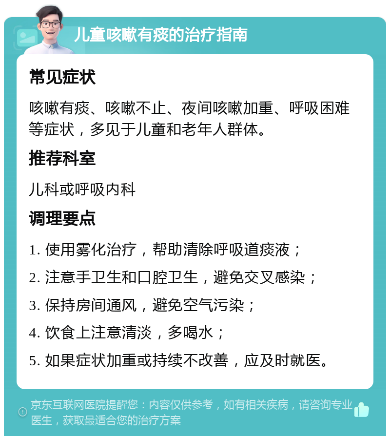 儿童咳嗽有痰的治疗指南 常见症状 咳嗽有痰、咳嗽不止、夜间咳嗽加重、呼吸困难等症状，多见于儿童和老年人群体。 推荐科室 儿科或呼吸内科 调理要点 1. 使用雾化治疗，帮助清除呼吸道痰液； 2. 注意手卫生和口腔卫生，避免交叉感染； 3. 保持房间通风，避免空气污染； 4. 饮食上注意清淡，多喝水； 5. 如果症状加重或持续不改善，应及时就医。