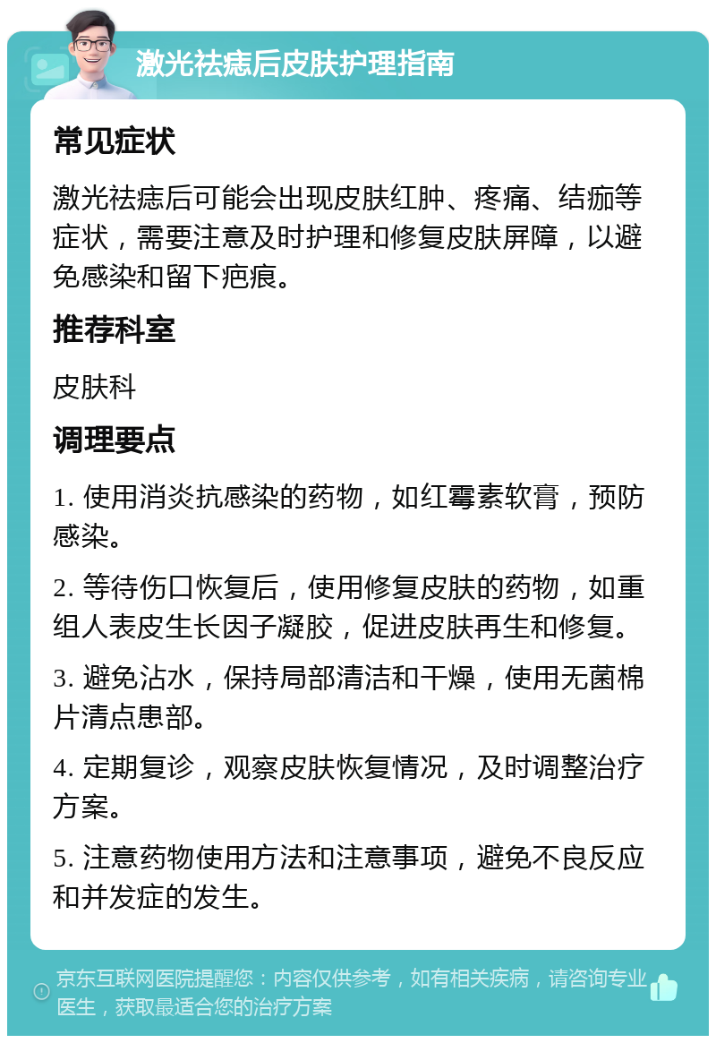 激光祛痣后皮肤护理指南 常见症状 激光祛痣后可能会出现皮肤红肿、疼痛、结痂等症状，需要注意及时护理和修复皮肤屏障，以避免感染和留下疤痕。 推荐科室 皮肤科 调理要点 1. 使用消炎抗感染的药物，如红霉素软膏，预防感染。 2. 等待伤口恢复后，使用修复皮肤的药物，如重组人表皮生长因子凝胶，促进皮肤再生和修复。 3. 避免沾水，保持局部清洁和干燥，使用无菌棉片清点患部。 4. 定期复诊，观察皮肤恢复情况，及时调整治疗方案。 5. 注意药物使用方法和注意事项，避免不良反应和并发症的发生。