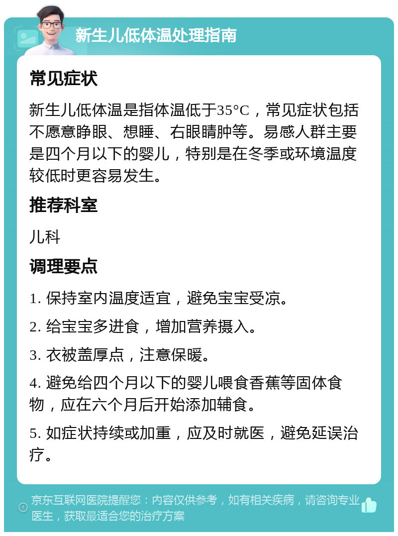 新生儿低体温处理指南 常见症状 新生儿低体温是指体温低于35°C，常见症状包括不愿意睁眼、想睡、右眼睛肿等。易感人群主要是四个月以下的婴儿，特别是在冬季或环境温度较低时更容易发生。 推荐科室 儿科 调理要点 1. 保持室内温度适宜，避免宝宝受凉。 2. 给宝宝多进食，增加营养摄入。 3. 衣被盖厚点，注意保暖。 4. 避免给四个月以下的婴儿喂食香蕉等固体食物，应在六个月后开始添加辅食。 5. 如症状持续或加重，应及时就医，避免延误治疗。