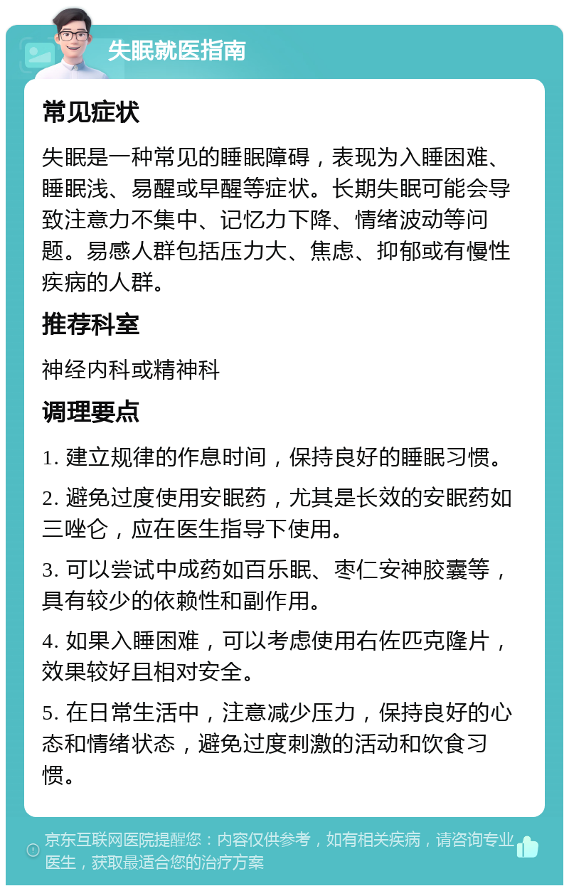 失眠就医指南 常见症状 失眠是一种常见的睡眠障碍，表现为入睡困难、睡眠浅、易醒或早醒等症状。长期失眠可能会导致注意力不集中、记忆力下降、情绪波动等问题。易感人群包括压力大、焦虑、抑郁或有慢性疾病的人群。 推荐科室 神经内科或精神科 调理要点 1. 建立规律的作息时间，保持良好的睡眠习惯。 2. 避免过度使用安眠药，尤其是长效的安眠药如三唑仑，应在医生指导下使用。 3. 可以尝试中成药如百乐眠、枣仁安神胶囊等，具有较少的依赖性和副作用。 4. 如果入睡困难，可以考虑使用右佐匹克隆片，效果较好且相对安全。 5. 在日常生活中，注意减少压力，保持良好的心态和情绪状态，避免过度刺激的活动和饮食习惯。