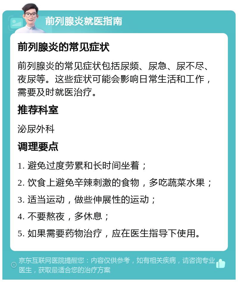 前列腺炎就医指南 前列腺炎的常见症状 前列腺炎的常见症状包括尿频、尿急、尿不尽、夜尿等。这些症状可能会影响日常生活和工作，需要及时就医治疗。 推荐科室 泌尿外科 调理要点 1. 避免过度劳累和长时间坐着； 2. 饮食上避免辛辣刺激的食物，多吃蔬菜水果； 3. 适当运动，做些伸展性的运动； 4. 不要熬夜，多休息； 5. 如果需要药物治疗，应在医生指导下使用。