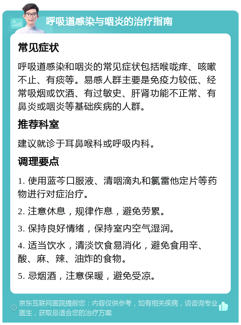 呼吸道感染与咽炎的治疗指南 常见症状 呼吸道感染和咽炎的常见症状包括喉咙痒、咳嗽不止、有痰等。易感人群主要是免疫力较低、经常吸烟或饮酒、有过敏史、肝肾功能不正常、有鼻炎或咽炎等基础疾病的人群。 推荐科室 建议就诊于耳鼻喉科或呼吸内科。 调理要点 1. 使用蓝芩口服液、清咽滴丸和氯雷他定片等药物进行对症治疗。 2. 注意休息，规律作息，避免劳累。 3. 保持良好情绪，保持室内空气湿润。 4. 适当饮水，清淡饮食易消化，避免食用辛、酸、麻、辣、油炸的食物。 5. 忌烟酒，注意保暖，避免受凉。