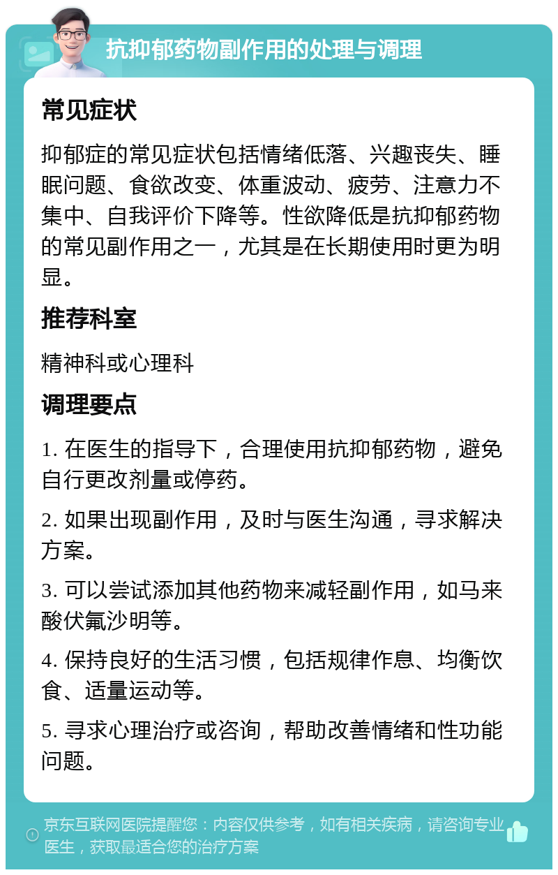 抗抑郁药物副作用的处理与调理 常见症状 抑郁症的常见症状包括情绪低落、兴趣丧失、睡眠问题、食欲改变、体重波动、疲劳、注意力不集中、自我评价下降等。性欲降低是抗抑郁药物的常见副作用之一，尤其是在长期使用时更为明显。 推荐科室 精神科或心理科 调理要点 1. 在医生的指导下，合理使用抗抑郁药物，避免自行更改剂量或停药。 2. 如果出现副作用，及时与医生沟通，寻求解决方案。 3. 可以尝试添加其他药物来减轻副作用，如马来酸伏氟沙明等。 4. 保持良好的生活习惯，包括规律作息、均衡饮食、适量运动等。 5. 寻求心理治疗或咨询，帮助改善情绪和性功能问题。