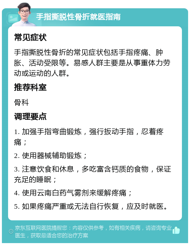 手指撕脱性骨折就医指南 常见症状 手指撕脱性骨折的常见症状包括手指疼痛、肿胀、活动受限等。易感人群主要是从事重体力劳动或运动的人群。 推荐科室 骨科 调理要点 1. 加强手指弯曲锻炼，强行扳动手指，忍着疼痛； 2. 使用器械辅助锻炼； 3. 注意饮食和休息，多吃富含钙质的食物，保证充足的睡眠； 4. 使用云南白药气雾剂来缓解疼痛； 5. 如果疼痛严重或无法自行恢复，应及时就医。