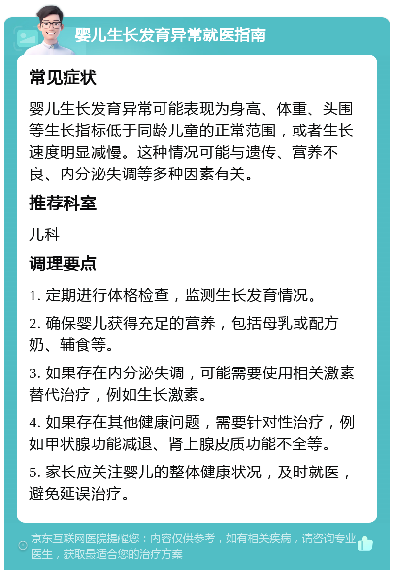 婴儿生长发育异常就医指南 常见症状 婴儿生长发育异常可能表现为身高、体重、头围等生长指标低于同龄儿童的正常范围，或者生长速度明显减慢。这种情况可能与遗传、营养不良、内分泌失调等多种因素有关。 推荐科室 儿科 调理要点 1. 定期进行体格检查，监测生长发育情况。 2. 确保婴儿获得充足的营养，包括母乳或配方奶、辅食等。 3. 如果存在内分泌失调，可能需要使用相关激素替代治疗，例如生长激素。 4. 如果存在其他健康问题，需要针对性治疗，例如甲状腺功能减退、肾上腺皮质功能不全等。 5. 家长应关注婴儿的整体健康状况，及时就医，避免延误治疗。