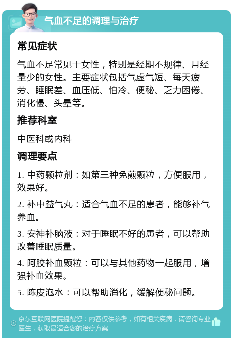 气血不足的调理与治疗 常见症状 气血不足常见于女性，特别是经期不规律、月经量少的女性。主要症状包括气虚气短、每天疲劳、睡眠差、血压低、怕冷、便秘、乏力困倦、消化慢、头晕等。 推荐科室 中医科或内科 调理要点 1. 中药颗粒剂：如第三种免煎颗粒，方便服用，效果好。 2. 补中益气丸：适合气血不足的患者，能够补气养血。 3. 安神补脑液：对于睡眠不好的患者，可以帮助改善睡眠质量。 4. 阿胶补血颗粒：可以与其他药物一起服用，增强补血效果。 5. 陈皮泡水：可以帮助消化，缓解便秘问题。