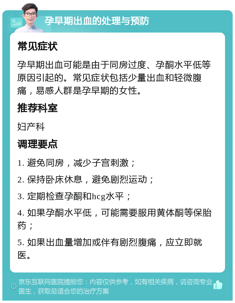 孕早期出血的处理与预防 常见症状 孕早期出血可能是由于同房过度、孕酮水平低等原因引起的。常见症状包括少量出血和轻微腹痛，易感人群是孕早期的女性。 推荐科室 妇产科 调理要点 1. 避免同房，减少子宫刺激； 2. 保持卧床休息，避免剧烈运动； 3. 定期检查孕酮和hcg水平； 4. 如果孕酮水平低，可能需要服用黄体酮等保胎药； 5. 如果出血量增加或伴有剧烈腹痛，应立即就医。