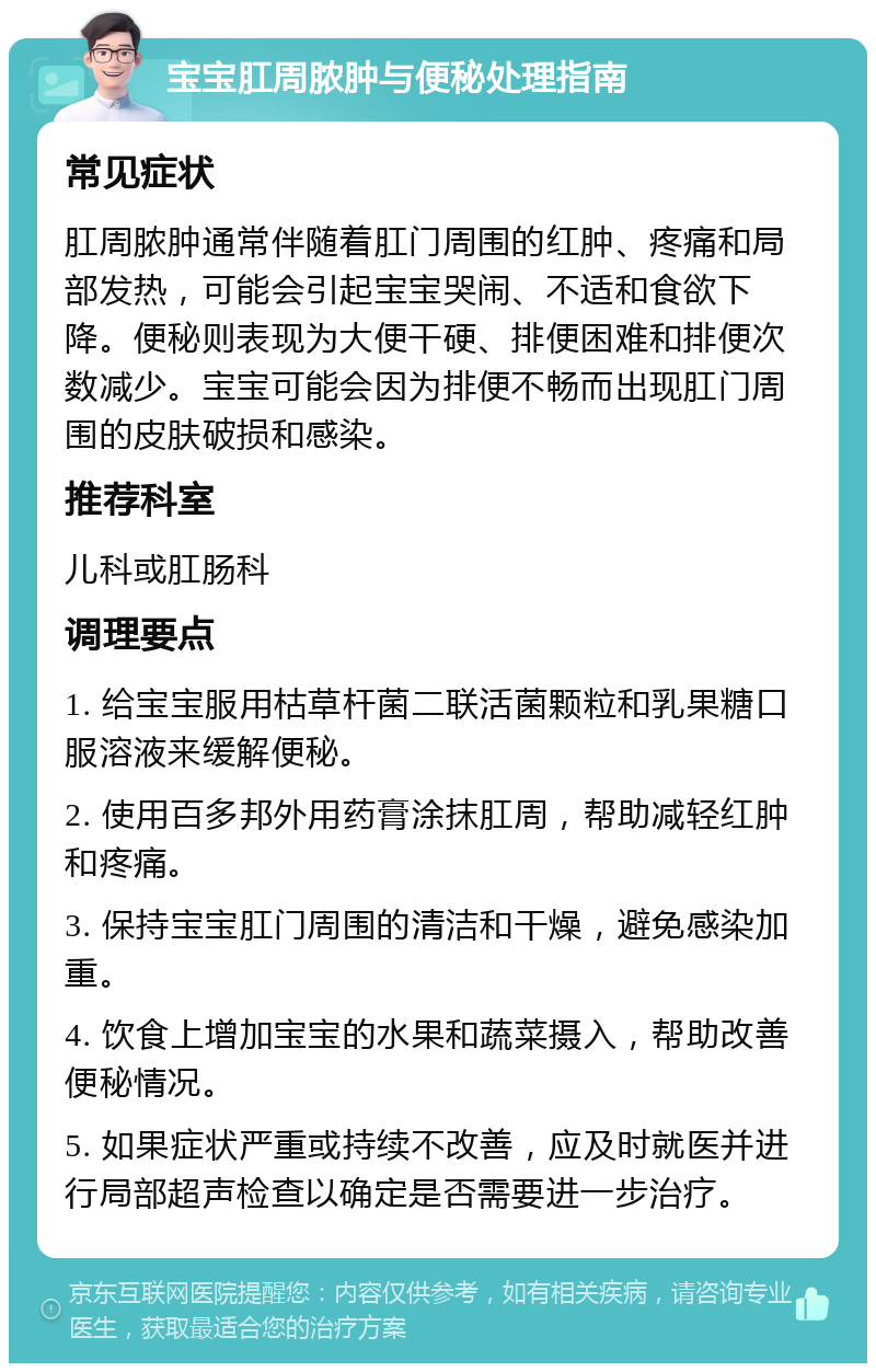 宝宝肛周脓肿与便秘处理指南 常见症状 肛周脓肿通常伴随着肛门周围的红肿、疼痛和局部发热，可能会引起宝宝哭闹、不适和食欲下降。便秘则表现为大便干硬、排便困难和排便次数减少。宝宝可能会因为排便不畅而出现肛门周围的皮肤破损和感染。 推荐科室 儿科或肛肠科 调理要点 1. 给宝宝服用枯草杆菌二联活菌颗粒和乳果糖口服溶液来缓解便秘。 2. 使用百多邦外用药膏涂抹肛周，帮助减轻红肿和疼痛。 3. 保持宝宝肛门周围的清洁和干燥，避免感染加重。 4. 饮食上增加宝宝的水果和蔬菜摄入，帮助改善便秘情况。 5. 如果症状严重或持续不改善，应及时就医并进行局部超声检查以确定是否需要进一步治疗。