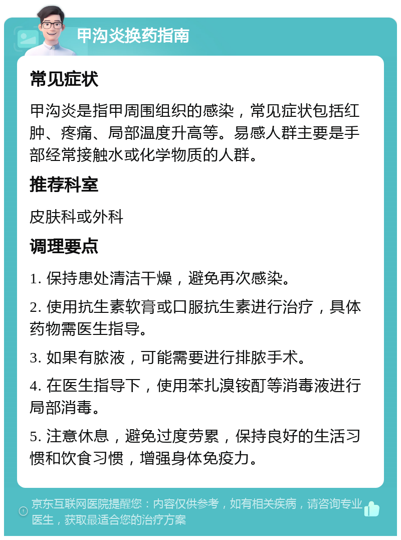 甲沟炎换药指南 常见症状 甲沟炎是指甲周围组织的感染，常见症状包括红肿、疼痛、局部温度升高等。易感人群主要是手部经常接触水或化学物质的人群。 推荐科室 皮肤科或外科 调理要点 1. 保持患处清洁干燥，避免再次感染。 2. 使用抗生素软膏或口服抗生素进行治疗，具体药物需医生指导。 3. 如果有脓液，可能需要进行排脓手术。 4. 在医生指导下，使用苯扎溴铵酊等消毒液进行局部消毒。 5. 注意休息，避免过度劳累，保持良好的生活习惯和饮食习惯，增强身体免疫力。