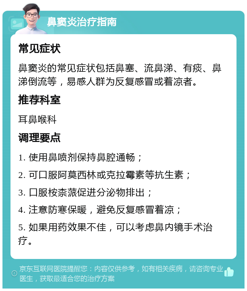 鼻窦炎治疗指南 常见症状 鼻窦炎的常见症状包括鼻塞、流鼻涕、有痰、鼻涕倒流等，易感人群为反复感冒或着凉者。 推荐科室 耳鼻喉科 调理要点 1. 使用鼻喷剂保持鼻腔通畅； 2. 可口服阿莫西林或克拉霉素等抗生素； 3. 口服桉柰蒎促进分泌物排出； 4. 注意防寒保暖，避免反复感冒着凉； 5. 如果用药效果不佳，可以考虑鼻内镜手术治疗。