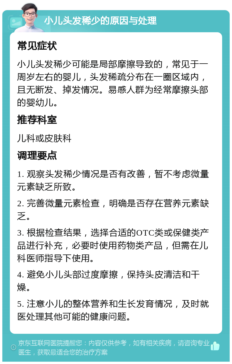 小儿头发稀少的原因与处理 常见症状 小儿头发稀少可能是局部摩擦导致的，常见于一周岁左右的婴儿，头发稀疏分布在一圈区域内，且无断发、掉发情况。易感人群为经常摩擦头部的婴幼儿。 推荐科室 儿科或皮肤科 调理要点 1. 观察头发稀少情况是否有改善，暂不考虑微量元素缺乏所致。 2. 完善微量元素检查，明确是否存在营养元素缺乏。 3. 根据检查结果，选择合适的OTC类或保健类产品进行补充，必要时使用药物类产品，但需在儿科医师指导下使用。 4. 避免小儿头部过度摩擦，保持头皮清洁和干燥。 5. 注意小儿的整体营养和生长发育情况，及时就医处理其他可能的健康问题。