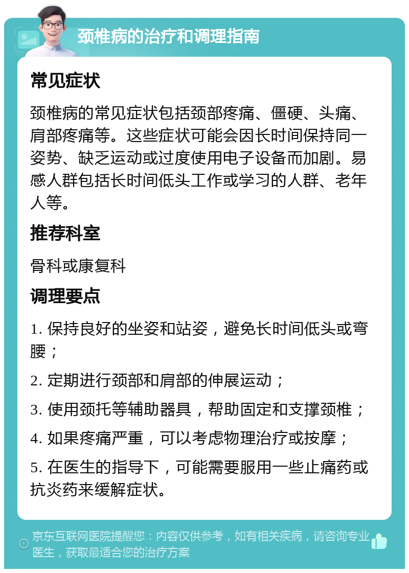 颈椎病的治疗和调理指南 常见症状 颈椎病的常见症状包括颈部疼痛、僵硬、头痛、肩部疼痛等。这些症状可能会因长时间保持同一姿势、缺乏运动或过度使用电子设备而加剧。易感人群包括长时间低头工作或学习的人群、老年人等。 推荐科室 骨科或康复科 调理要点 1. 保持良好的坐姿和站姿，避免长时间低头或弯腰； 2. 定期进行颈部和肩部的伸展运动； 3. 使用颈托等辅助器具，帮助固定和支撑颈椎； 4. 如果疼痛严重，可以考虑物理治疗或按摩； 5. 在医生的指导下，可能需要服用一些止痛药或抗炎药来缓解症状。