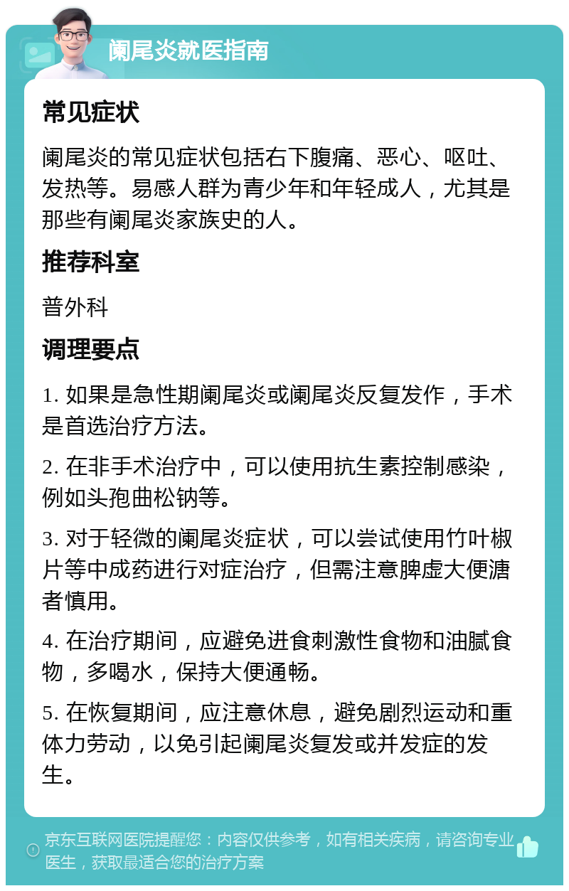 阑尾炎就医指南 常见症状 阑尾炎的常见症状包括右下腹痛、恶心、呕吐、发热等。易感人群为青少年和年轻成人，尤其是那些有阑尾炎家族史的人。 推荐科室 普外科 调理要点 1. 如果是急性期阑尾炎或阑尾炎反复发作，手术是首选治疗方法。 2. 在非手术治疗中，可以使用抗生素控制感染，例如头孢曲松钠等。 3. 对于轻微的阑尾炎症状，可以尝试使用竹叶椒片等中成药进行对症治疗，但需注意脾虚大便溏者慎用。 4. 在治疗期间，应避免进食刺激性食物和油腻食物，多喝水，保持大便通畅。 5. 在恢复期间，应注意休息，避免剧烈运动和重体力劳动，以免引起阑尾炎复发或并发症的发生。