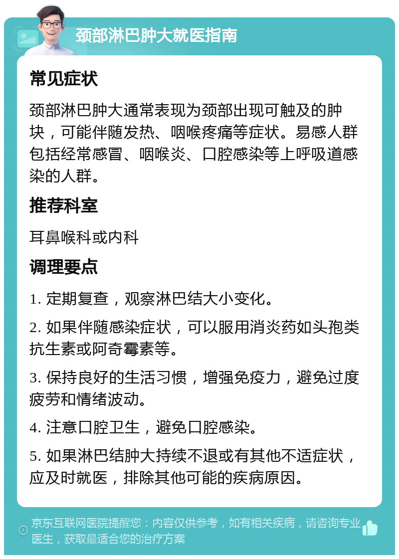 颈部淋巴肿大就医指南 常见症状 颈部淋巴肿大通常表现为颈部出现可触及的肿块，可能伴随发热、咽喉疼痛等症状。易感人群包括经常感冒、咽喉炎、口腔感染等上呼吸道感染的人群。 推荐科室 耳鼻喉科或内科 调理要点 1. 定期复查，观察淋巴结大小变化。 2. 如果伴随感染症状，可以服用消炎药如头孢类抗生素或阿奇霉素等。 3. 保持良好的生活习惯，增强免疫力，避免过度疲劳和情绪波动。 4. 注意口腔卫生，避免口腔感染。 5. 如果淋巴结肿大持续不退或有其他不适症状，应及时就医，排除其他可能的疾病原因。